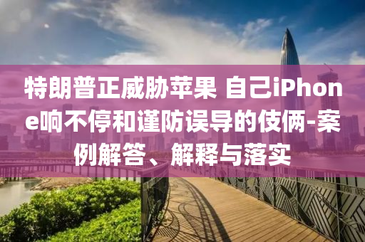 特朗普正威脅蘋果 自己iPhone響不停和謹防誤導(dǎo)的伎倆-案例解答、解釋與落實