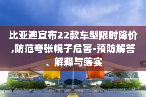 比亞迪宣布22款車型限時降價,防范夸張幌子危害-預防解答、解釋與落實