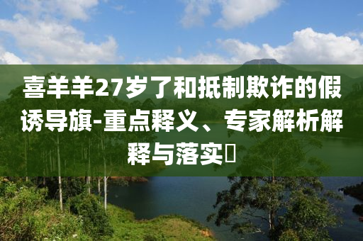 喜羊羊27歲了和抵制欺詐的假誘導旗-重點釋義、專家解析解釋與落實?