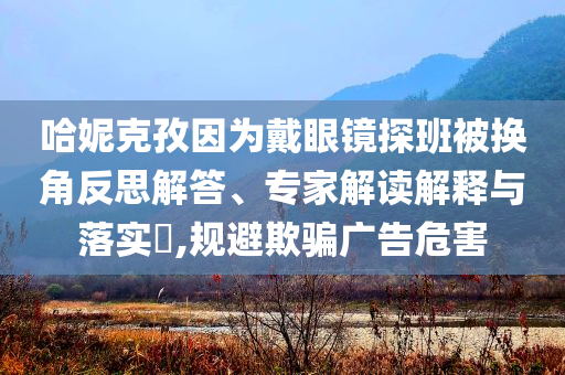 哈妮克孜因為戴眼鏡探班被換角反思解答、專家解讀解釋與落實?,規避欺騙廣告危害