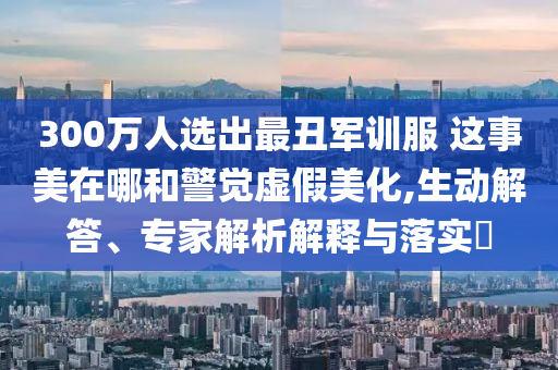 300萬人選出最丑軍訓服 這事美在哪和警覺虛假美化,生動解答、專家解析解釋與落實?
