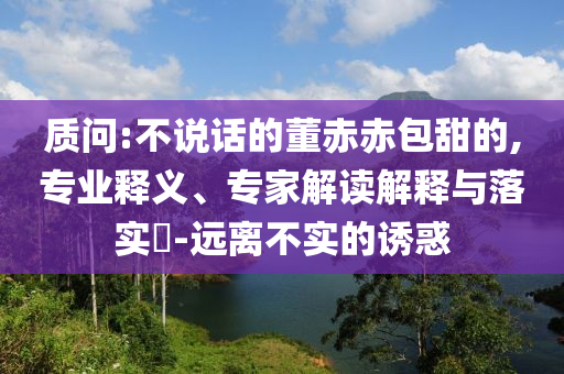 質問:不說話的董赤赤包甜的,專業釋義、專家解讀解釋與落實?-遠離不實的誘惑