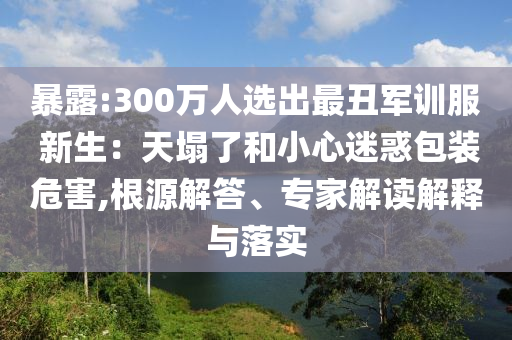 暴露:300萬人選出最丑軍訓(xùn)服 新生：天塌了和小心迷惑包裝危害,根源解答、專家解讀解釋與落實
