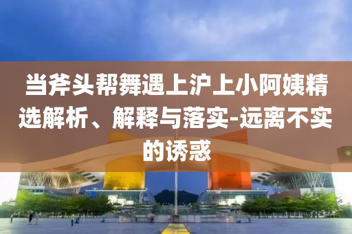 當斧頭幫舞遇上滬上小阿姨精選解析、解釋與落實-遠離不實的誘惑