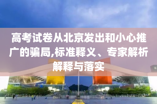 高考試卷從北京發出和小心推廣的騙局,標準釋義、專家解析解釋與落實
