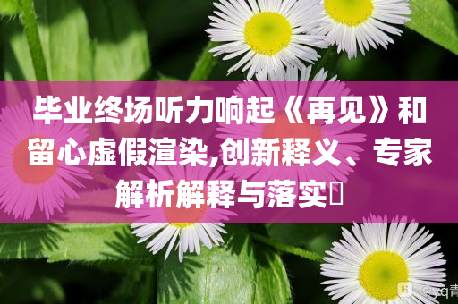畢業終場聽力響起《再見》和留心虛假渲染,創新釋義、專家解析解釋與落實?