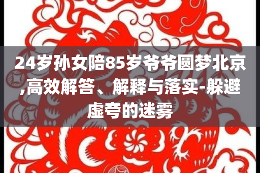 24歲孫女陪85歲爺爺圓夢北京,高效解答、解釋與落實-躲避虛夸的迷霧