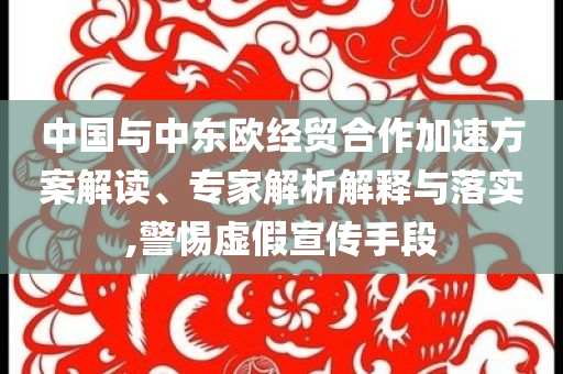 中國與中東歐經貿合作加速方案解讀、專家解析解釋與落實,警惕虛假宣傳手段