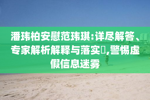 潘瑋柏安慰范瑋琪:詳盡解答、專家解析解釋與落實?,警惕虛假信息迷霧