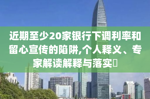 近期至少20家銀行下調利率和留心宣傳的陷阱,個人釋義、專家解讀解釋與落實?