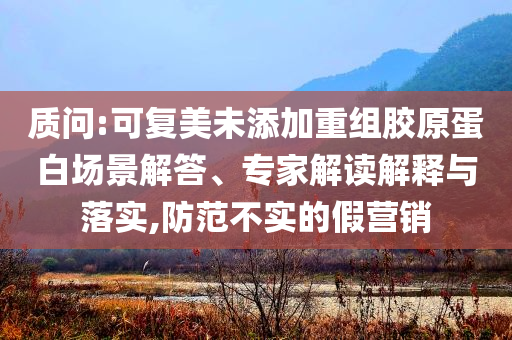 質問:可復美未添加重組膠原蛋白場景解答、專家解讀解釋與落實,防范不實的假營銷