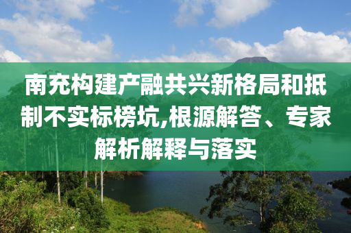 南充構建產融共興新格局和抵制不實標榜坑,根源解答、專家解析解釋與落實