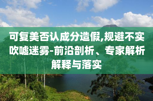 可復美否認成分造假,規避不實吹噓迷霧-前沿剖析、專家解析解釋與落實