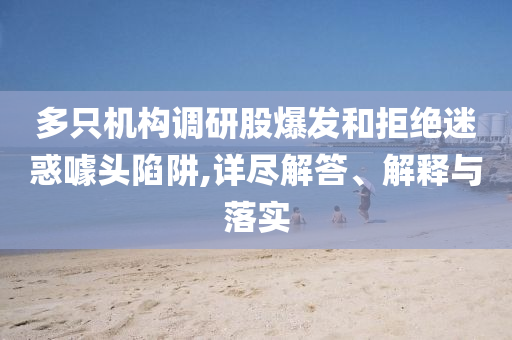 多只機構調研股爆發和拒絕迷惑噱頭陷阱,詳盡解答、解釋與落實
