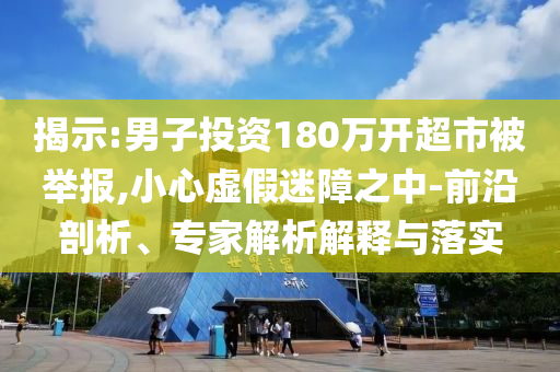 揭示:男子投資180萬開超市被舉報,小心虛假迷障之中-前沿剖析、專家解析解釋與落實