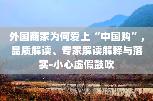 外國商家為何愛上“中國購”,品質解讀、專家解讀解釋與落實-小心虛假鼓吹