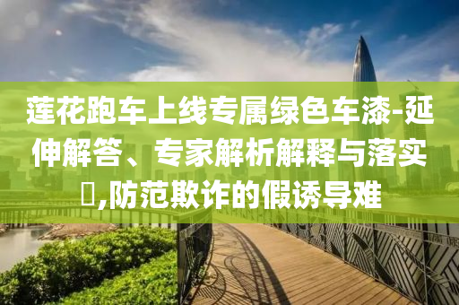 蓮花跑車上線專屬綠色車漆-延伸解答、專家解析解釋與落實?,防范欺詐的假誘導難