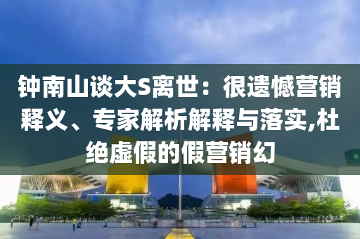 鐘南山談大S離世：很遺憾營銷釋義、專家解析解釋與落實,杜絕虛假的假營銷幻