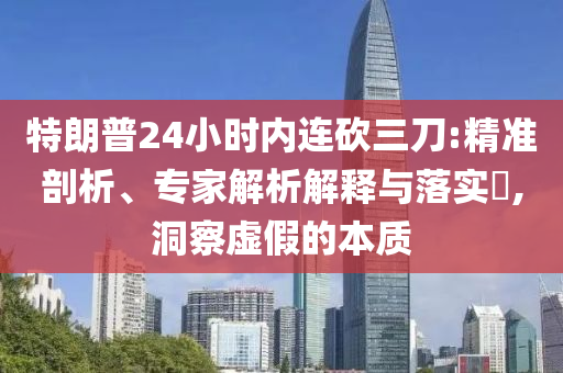 特朗普24小時內(nèi)連砍三刀:精準(zhǔn)剖析、專家解析解釋與落實?,洞察虛假的本質(zhì)