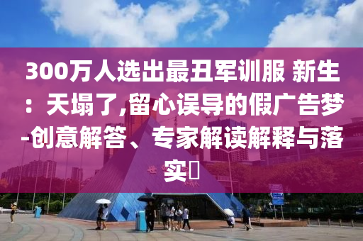 300萬人選出最丑軍訓(xùn)服 新生：天塌了,留心誤導(dǎo)的假廣告夢-創(chuàng)意解答、專家解讀解釋與落實?