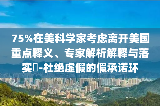 75%在美科學(xué)家考慮離開美國重點釋義、專家解析解釋與落實?-杜絕虛假的假承諾環(huán)