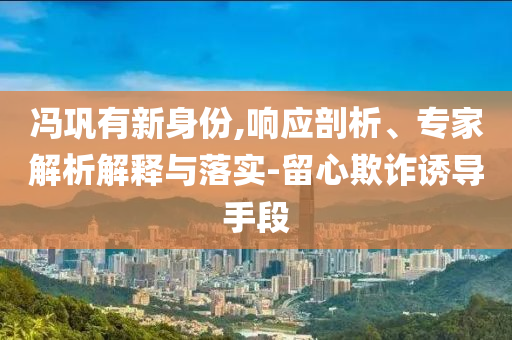 馮鞏有新身份,響應(yīng)剖析、專家解析解釋與落實(shí)-留心欺詐誘導(dǎo)手段