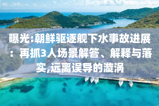 曝光:朝鮮驅(qū)逐艦下水事故進(jìn)展：再抓3人場(chǎng)景解答、解釋與落實(shí),遠(yuǎn)離誤導(dǎo)的漩渦
