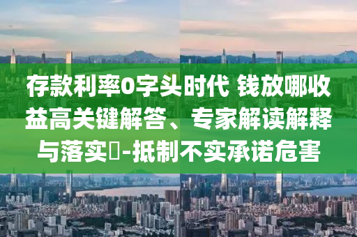 存款利率0字頭時(shí)代 錢放哪收益高關(guān)鍵解答、專家解讀解釋與落實(shí)?-抵制不實(shí)承諾危害