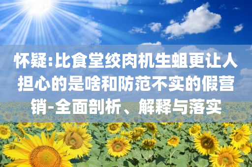 懷疑:比食堂絞肉機生蛆更讓人擔心的是啥和防范不實的假營銷-全面剖析、解釋與落實