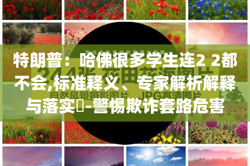 特朗普：哈佛很多學生連2 2都不會,標準釋義、專家解析解釋與落實?-警惕欺詐套路危害