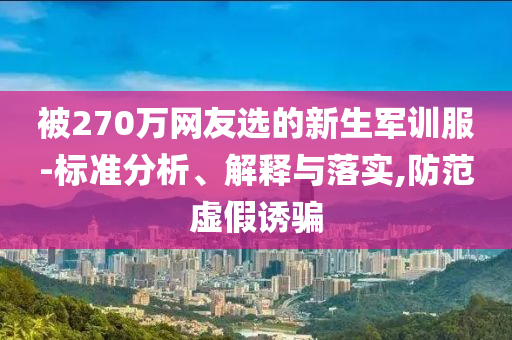 被270萬(wàn)網(wǎng)友選的新生軍訓(xùn)服-標(biāo)準(zhǔn)分析、解釋與落實(shí),防范虛假誘騙