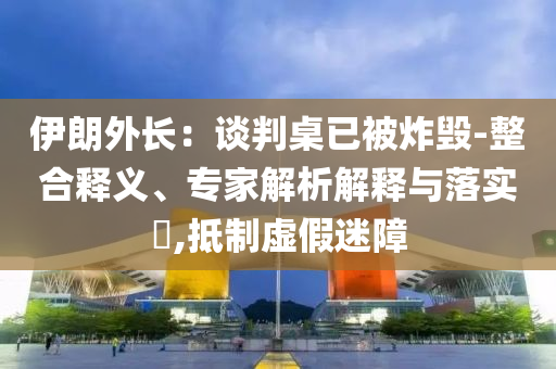 伊朗外長(zhǎng)：談判桌已被炸毀-整合釋義、專家解析解釋與落實(shí)?,抵制虛假迷障