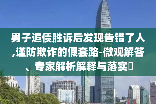 男子追債勝訴后發(fā)現(xiàn)告錯(cuò)了人,謹(jǐn)防欺詐的假套路-微觀解答、專家解析解釋與落實(shí)?