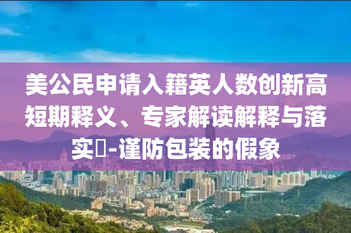 美公民申請(qǐng)入籍英人數(shù)創(chuàng)新高短期釋義、專家解讀解釋與落實(shí)?-謹(jǐn)防包裝的假象