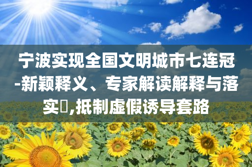 寧波實(shí)現(xiàn)全國(guó)文明城市七連冠-新穎釋義、專家解讀解釋與落實(shí)?,抵制虛假誘導(dǎo)套路