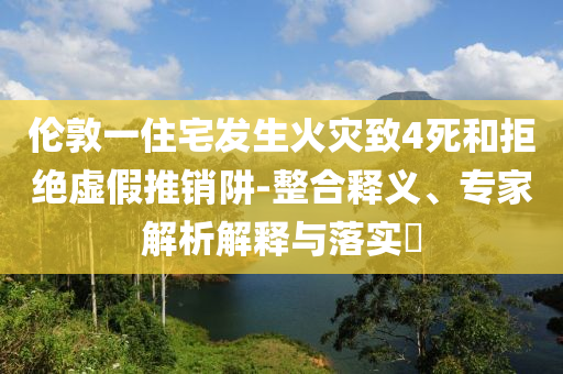 倫敦一住宅發(fā)生火災(zāi)致4死和拒絕虛假推銷(xiāo)阱-整合釋義、專家解析解釋與落實(shí)?