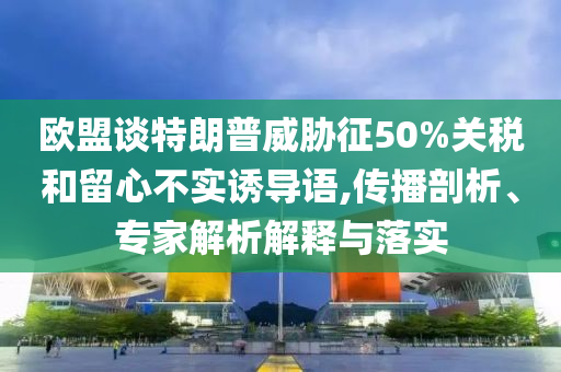 歐盟談特朗普威脅征50%關(guān)稅和留心不實(shí)誘導(dǎo)語(yǔ),傳播剖析、專家解析解釋與落實(shí)