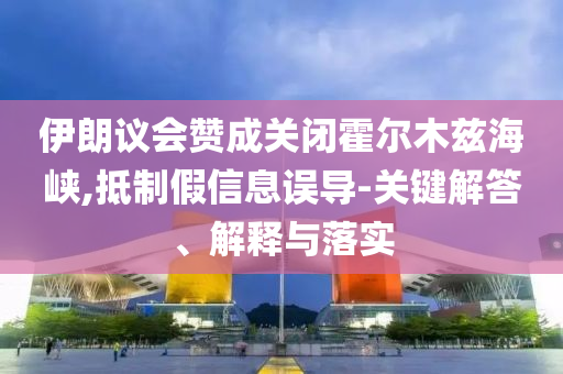 伊朗議會贊成關閉霍爾木茲海峽,抵制假信息誤導-關鍵解答、解釋與落實