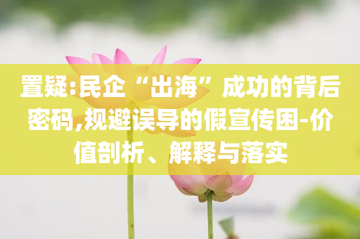 置疑:民企“出海”成功的背后密碼,規避誤導的假宣傳困-價值剖析、解釋與落實