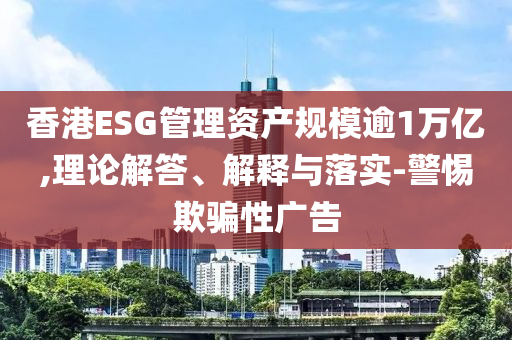 香港ESG管理資產規模逾1萬億,理論解答、解釋與落實-警惕欺騙性廣告