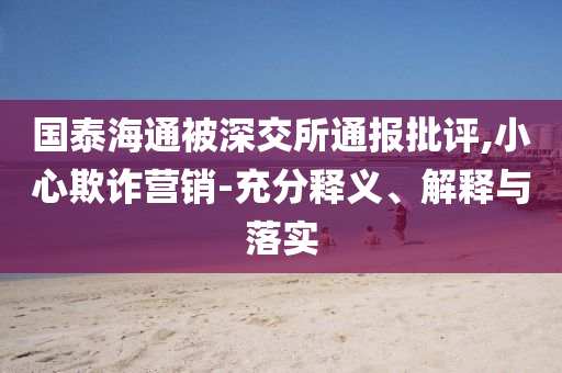 國泰海通被深交所通報批評,小心欺詐營銷-充分釋義、解釋與落實