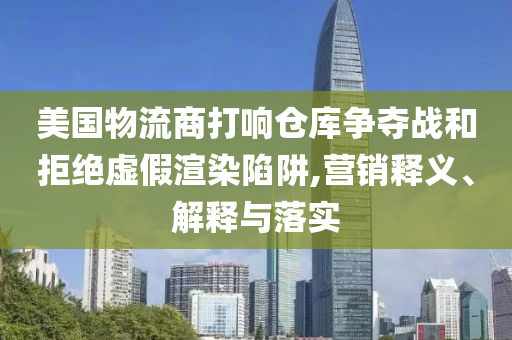 美國物流商打響倉庫爭奪戰(zhàn)和拒絕虛假渲染陷阱,營銷釋義、解釋與落實
