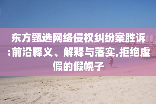 東方甄選網(wǎng)絡侵權(quán)糾紛案勝訴:前沿釋義、解釋與落實,拒絕虛假的假幌子