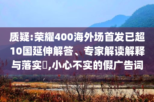 質疑:榮耀400海外場首發已超10國延伸解答、專家解讀解釋與落實?,小心不實的假廣告詞