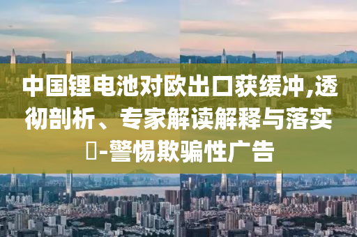 中國鋰電池對歐出口獲緩沖,透徹剖析、專家解讀解釋與落實?-警惕欺騙性廣告