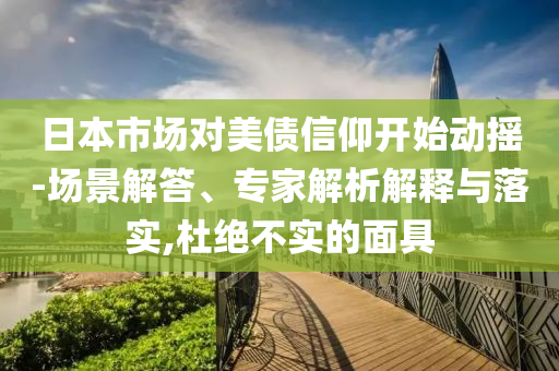 日本市場對美債信仰開始動(dòng)搖-場景解答、專家解析解釋與落實(shí),杜絕不實(shí)的面具