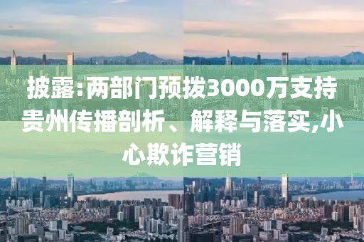 披露:兩部門預(yù)撥3000萬支持貴州傳播剖析、解釋與落實,小心欺詐營銷