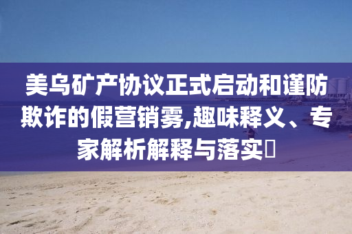 美烏礦產(chǎn)協(xié)議正式啟動和謹防欺詐的假營銷霧,趣味釋義、專家解析解釋與落實?