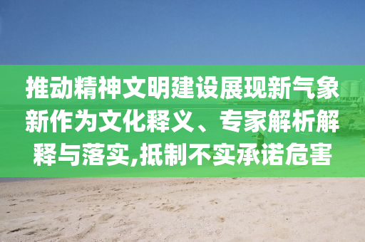 推動(dòng)精神文明建設(shè)展現(xiàn)新氣象新作為文化釋義、專(zhuān)家解析解釋與落實(shí),抵制不實(shí)承諾危害