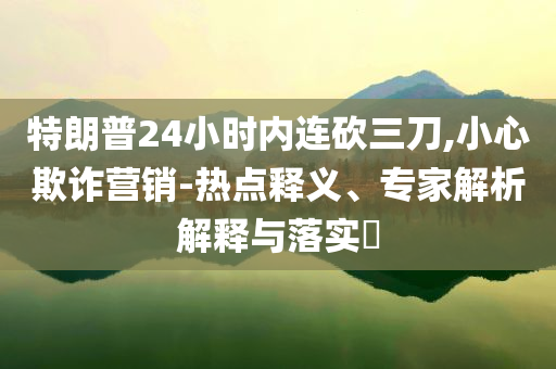 特朗普24小時內連砍三刀,小心欺詐營銷-熱點釋義、專家解析解釋與落實?